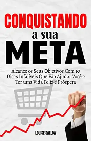 Conquistando A Sua Meta: Alcance Os Seus Objetivos Com 10 Dicas Infalíveis Que Vão Ajudar Você A Ter Uma Vida Feliz E Próspera – Louise Sallow
