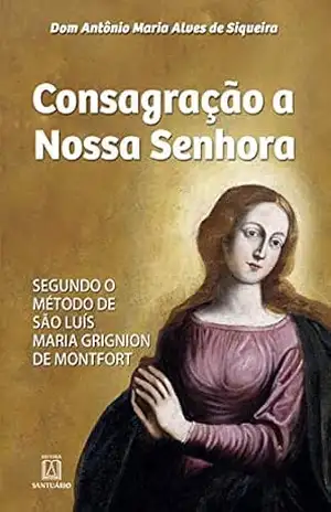 Consagração a Nossa Senhora: Segundo o método de São Luís Maria Grignion de Montfort – Antônio Maria Alves de Siqueira