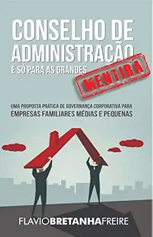 Conselho de Administração é só para as Grandes… MENTIRA!: Uma Proposta Prática de Governança Corporativa para Empresas Familiares Médias e Pequenas – FLAVIO FREIRE