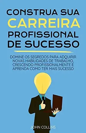 Construa Sua Carreira Profissional: Domine Os Segredos Para Adquirir Novas Habilidades De Trabalho, Crescendo Profissionalmente E Aprenda Como Ter Mais Sucesso – John Collins