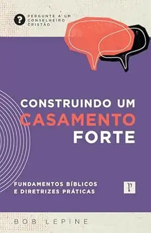 Construindo um casamento forte: Fundamentos bíblicos e diretrizes práticas (Pergunte a um conselheiro cristão) – Bob Lepine