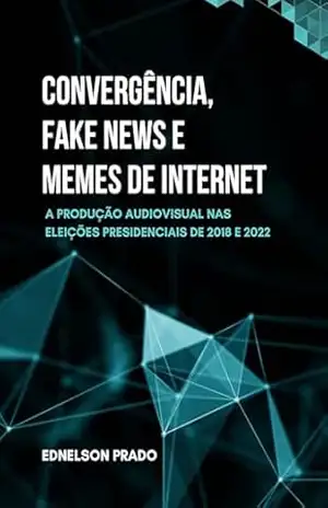 CONVERGÊNCIA, FAKE NEWS E MEMES DE INTERNET: A produção audiovisual nas eleições presidenciais de 2018 e 2022 – Ednelson Prado