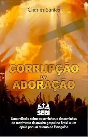 Corrupção da adoração: Uma reflexão sobre os caminhos e descaminhos do movimento da música gospel no Brasil e um apelo por um retorno ao Evangelho – Charles  Santos