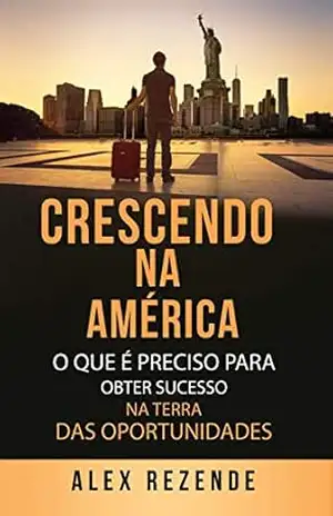 CRESCENDO NA AMÉRICA: O que é preciso para obter sucesso na terra das oportunidades – Alex Rezende