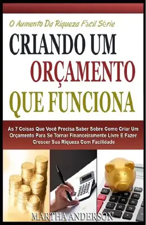 CRIANDO UM ORÇAMENTO QUE FUNCIONA: As 7 Coisas Que Você Precisa Saber Sobre Criação De Um Orçamento Para Se Tornar Financeiramente Livre E Crescer Sua ... (O Aumento Da Riqueza Fácil Série Livro 1) - Martha Anderson