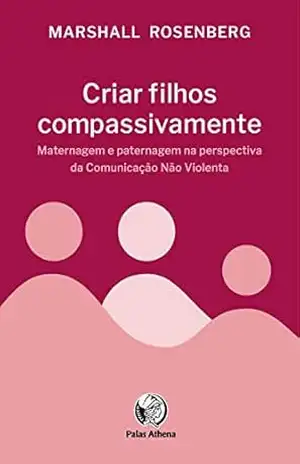 Criar filhos compassivamente: Maternagem e paternagem na perspectiva da Comunicação Não Violenta - Marshall Rosenberg