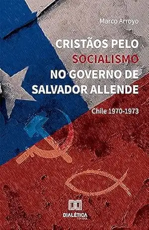 Cristãos pelo Socialismo no Governo de Salvador Allende: Chile 1970–1973 - Marco Arroyo