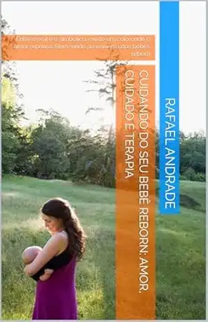 Cuidando do Seu Bebê Reborn: Amor, Cuidado e Terapia: Entre o real e o simbólico, existe um colo onde o amor repousa. Bem–vindo ao universo dos bebês reborn – Rafael  Andrade
