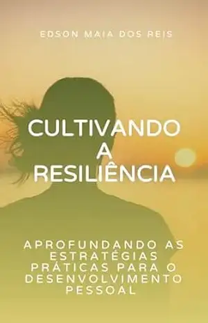 Cultivando a Resiliência – Aprofundando as Estratégias Práticas para o Desenvolvimento Pessoal – Edson Maia Reis