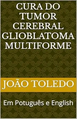 Cura do tumor cerebral Glioblatoma Multiforme: Em Potuguês e English – João Toledo