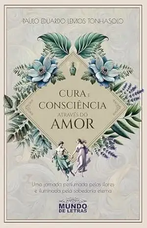 Cura e consciência através do amor: Uma jornada perfumada pelas flores e iluminada pela sabedoria eterna – Paulo Eduardo Lemos Tonhasolo