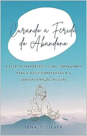 Curando a Ferida do Abandono: A Escrita Terapêutica como Ferramenta para a Autocompreensão e a Transformação Pessoal – Lena  J. Silver