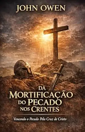 Da Mortificação do Pecado nos Crentes: Da Mortificação do Pecado nos Crentes – John  Owen