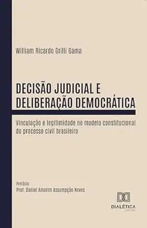 Decisão Judicial e Deliberação Democrática: Vinculação e legitimidade no modelo constitucional do processo civil brasileiro – William Ricardo Grilli Gama