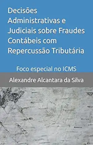 Decisões Administrativas e Judiciais sobre Fraudes Contábeis com Repercussão Tributária: Foco especial no ICMS (Professor Alexandre Alcantara) – Alexandre Alcantara da Silva