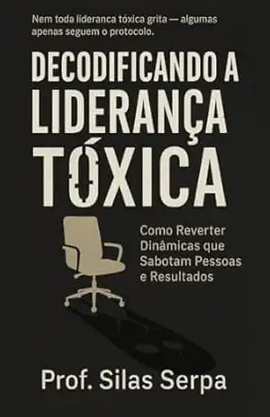 Decodificando a Liderança Tóxica: Como Reverter Dinâmicas que Sabotam Pessoas e Resultados (O CONSELHO SOMBRIO. RASGANDO AS ENTRANHAS DA GOVERNANÇA CORPORATIVA Livro 2) – Profº Silas Serpa