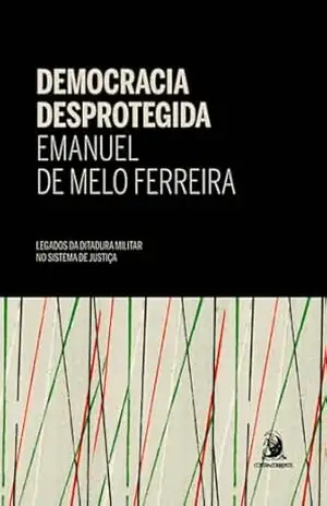 Democracia Desprotegida: legados da ditadura militar no sistema de justiça – Emanuel de Melo Ferreira