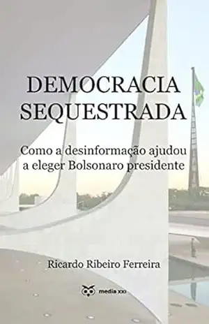 Democracia Sequestrada: Como a desinformação ajudou a eleger Bolsonaro presidente – Ricardo Ferreira
