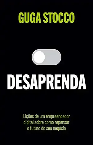 Desaprenda: Lições de um empreendedor digital sobre como repensar o futuro do seu negócio - Guga Stocco