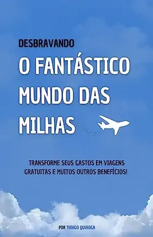 Desbravando o Fantástico Mundo das Milhas: Transforme Seus Gastos em Viagens Gratuitas e Muitos Outros Benefícios – Thiago Quiroga