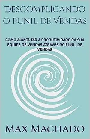 Descomplicando o Funil de Vendas: COMO AUMENTAR A PRODUTIVIDADE DA SUA EQUIPE DE VENDAS ATRAVÉS DO FUNIL DE VENDAS – Max  Machado