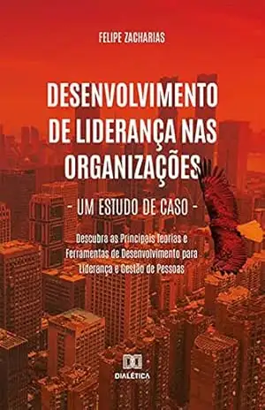 Desenvolvimento de Liderança nas Organizações – Um Estudo de Caso: Descubra as Principais Teorias e Ferramentas de Desenvolvimento para Liderança e Gestão de Pessoas – Felipe Zacharias