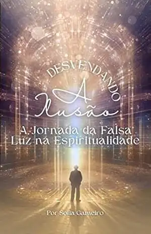 Desvendando a Ilusão: A Jornada da Falsa Luz na Espiritualidade: Abrace a Autenticidade, o Discernimento e o Verdadeiro Despertar – Sofia Gameiro