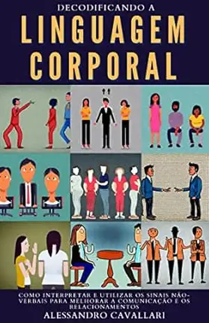 Desvendando a Linguagem Corporal: Como Interpretar e Utilizar os Sinais Não–verbais para Melhorar a Comunicação e os Relacionamentos – Alessandro Cavallari