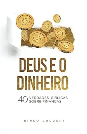 Deus e o Dinheiro: 40 Verdades Bíblicas Sobre Finanças – Irineo Grubert