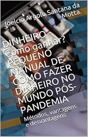 DINHEIRO – Como ganhar? PEQUENO MANUAL DE COMO FAZER DINHEIRO NO MUNDO PÓS–PANDEMIA: Métodos, vantagens e desvantagens – Joelcio Argolo  Santana da Motta.