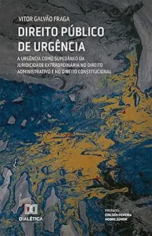 Direito Público de Urgência: a urgência como supedâneo da juridicidade extraordinária no Direito Administrativo e no Direito Constitucional - Vitor Galvão Fraga