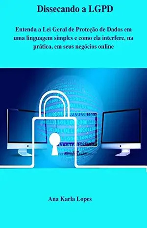 Dissecando a LGPD: Entenda a Lei Geral de Proteção de Dados em uma linguagem simples e como ela interfere, na prática, em seus negócios online - Ana Karla Lopes