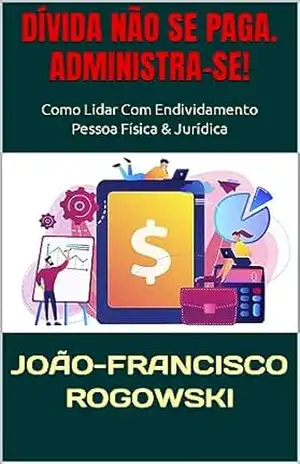 DÍVIDA NÃO SE PAGA. ADMINISTRA–SE!: Como Lidar Com Endividamento – Pessoa Física & Jurídica (DÍVIDA ZERO: UMA SÉRIE DE LIVROS SOBRE COMO SAIR DO VERMELHO E ALCANÇAR A LIBERDADE FINANCEIRA Livro 9) – JOÃO-FRANCISCO ROGOWSKI