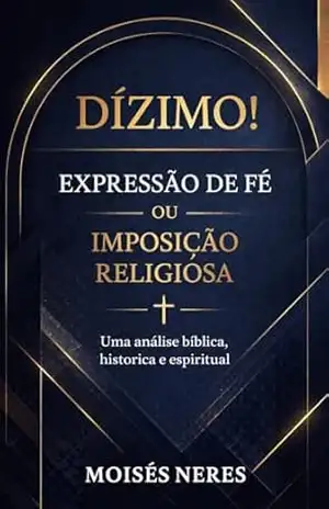 Dízimo! Expressão de Fé ou Imposição Religiosa?: Uma análise bíblica, histórica e espiritual - MOISÉS  NERES