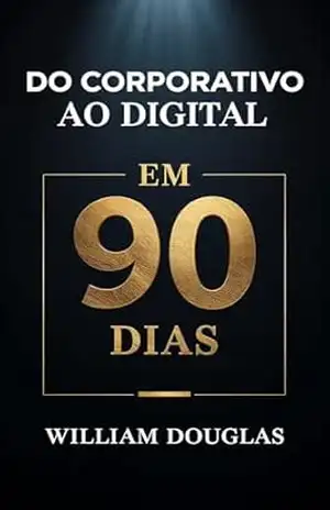 Do Corporativo ao Digital em 90 Dias: O Método Comprovado Para Transformar Experiência em Liberdade Financeira Após os 40 – William Douglas