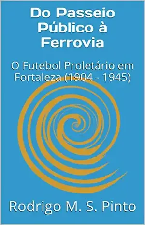 Do Passeio Público à Ferrovia: O Futebol Proletário em Fortaleza (1904 – 1945) - Rodrigo M. S. Pinto