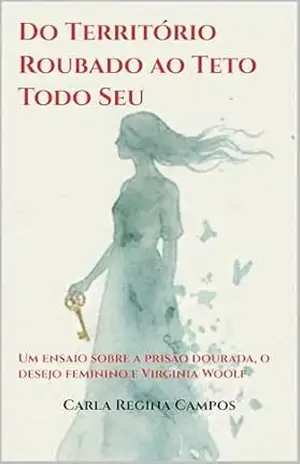 Do Território Roubado ao Teto Todo Seu: Um ensaio sobre a prisão dourada, o desejo feminino e Virginia Woolf – Carla Regina Campos