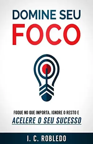 Domine Seu Foco: Foque no Que Importa, Ignore o Resto e Acelere o Seu Sucesso (Domine Sua Mente, Transforme Sua Vida) – I. C. Robledo