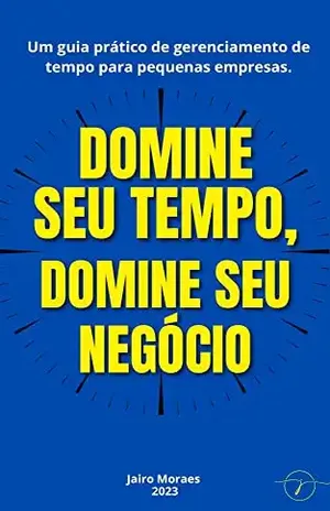 Domine seu tempo, domine seu negócio: Um guia prático de gerenciamento de tempo para pequenas empresas. - Jairo Moraes