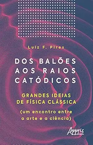 Dos Balões aos Raios Catódicos: Grandes Ideias de Física Clássica (um Encontro entre a Arte e a Ciência) – Luiz Fernando Pires
