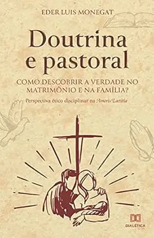 Doutrina e pastoral: como descobrir a verdade no matrimônio e na família?: perspectiva ético disciplinar na Amoris Laetitia - Eder Luis Monegat