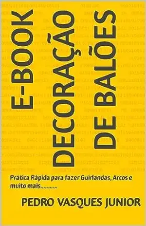 E–BOOK DECORAÇÃO DE BALÕES: Prática Rápida para fazer Guirlandas, Arcos e muito mais……….. – Pedro Vasques Junior