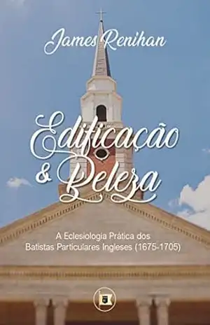 Edificação e Beleza: A Eclesiologia Prática dos Batistas Particulares Ingleses (1675–1705) - James M. Renihan