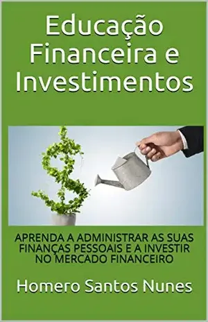 Educação Financeira e Investimentos: APRENDA A ADMINISTRAR AS SUAS FINANÇAS PESSOAIS E A INVESTIR NO MERCADO FINANCEIRO - Homero Santos Nunes