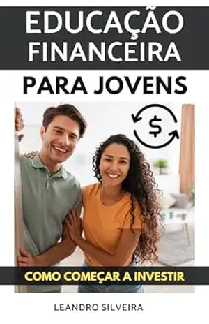 Educação Financeira para Jovens: Como Começar a Investir: O Primeiro Passo para a Liberdade Financeira - Leandro Silveira