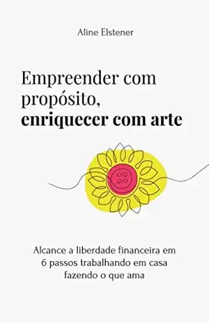 Empreender com propósito, enriquecer com Arte: Alcance a liberdade financeira em 6 passos trabalhando em casa, fazendo o que ama – Aline Elstener