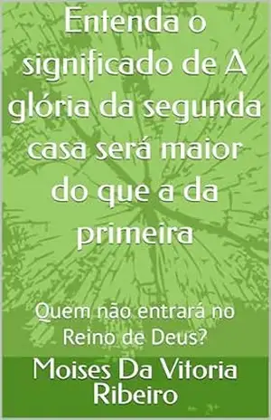 Entenda o significado de A glória da segunda casa será maior do que a da primeira: Quem não entrará no Reino de Deus? – Moises  Da  Vitoria Ribeiro