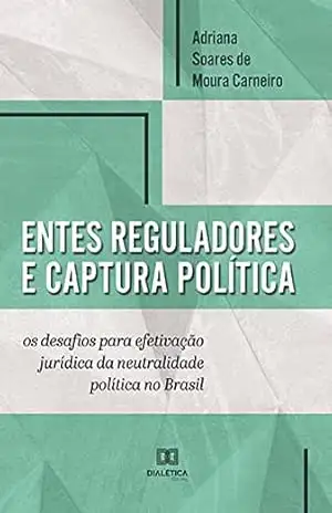 Entes reguladores e captura política: os desafios para efetivação jurídica da neutralidade política no Brasil – Adriana Soares de Moura Carneiro