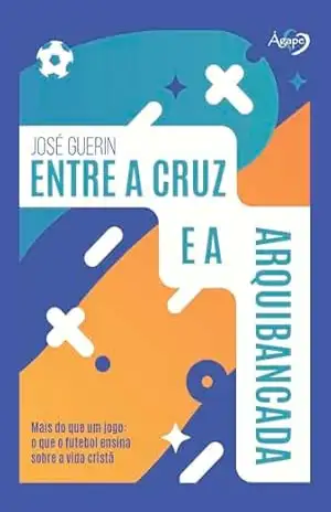 Entre a cruz e a arquibancada: Mais do que um jogo: o que o futebol ensina sobre a vida cristã - José Guerin