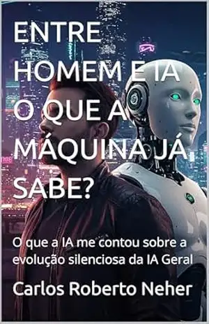 ENTRE HOMEM E IA O QUE A MÁQUINA JÁ SABE?: O que a IA me contou sobre a evolução silenciosa da IA Geral – Carlos Roberto Neher